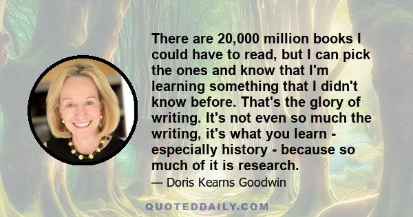 There are 20,000 million books I could have to read, but I can pick the ones and know that I'm learning something that I didn't know before. That's the glory of writing. It's not even so much the writing, it's what you