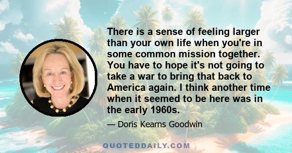 There is a sense of feeling larger than your own life when you're in some common mission together. You have to hope it's not going to take a war to bring that back to America again. I think another time when it seemed