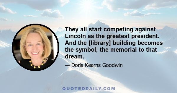 They all start competing against Lincoln as the greatest president. And the [library] building becomes the symbol, the memorial to that dream.