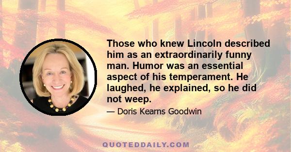 Those who knew Lincoln described him as an extraordinarily funny man. Humor was an essential aspect of his temperament. He laughed, he explained, so he did not weep.