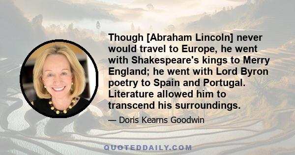 Though [Abraham Lincoln] never would travel to Europe, he went with Shakespeare's kings to Merry England; he went with Lord Byron poetry to Spain and Portugal. Literature allowed him to transcend his surroundings.