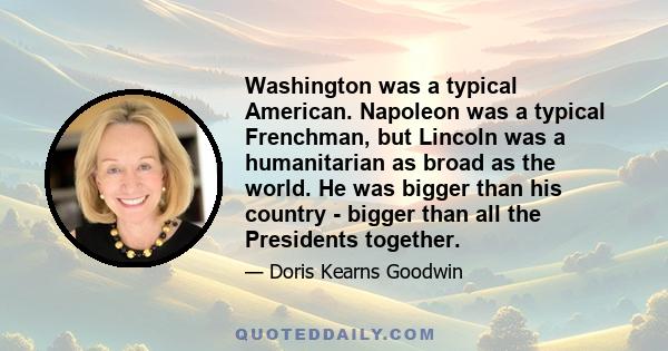 Washington was a typical American. Napoleon was a typical Frenchman, but Lincoln was a humanitarian as broad as the world. He was bigger than his country - bigger than all the Presidents together.