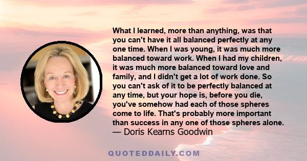 What I learned, more than anything, was that you can't have it all balanced perfectly at any one time. When I was young, it was much more balanced toward work. When I had my children, it was much more balanced toward