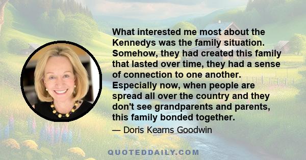 What interested me most about the Kennedys was the family situation. Somehow, they had created this family that lasted over time, they had a sense of connection to one another. Especially now, when people are spread all 