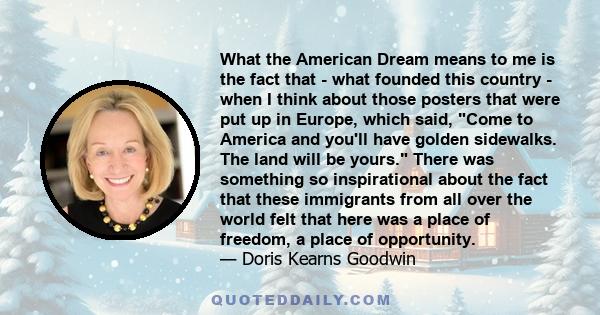 What the American Dream means to me is the fact that - what founded this country - when I think about those posters that were put up in Europe, which said, Come to America and you'll have golden sidewalks. The land will 