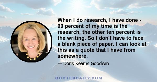 When I do research, I have done - 90 percent of my time is the research, the other ten percent is the writing. So I don't have to face a blank piece of paper. I can look at this as a quote that I have from somewhere.