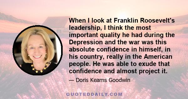 When I look at Franklin Roosevelt's leadership, I think the most important quality he had during the Depression and the war was this absolute confidence in himself, in his country, really in the American people. He was