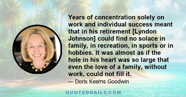 Years of concentration solely on work and individual success meant that in his retirement [Lyndon Johnson] could find no solace in family, in recreation, in sports or in hobbies. It was almost as if the hole in his