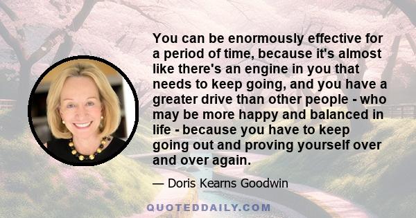 You can be enormously effective for a period of time, because it's almost like there's an engine in you that needs to keep going, and you have a greater drive than other people - who may be more happy and balanced in