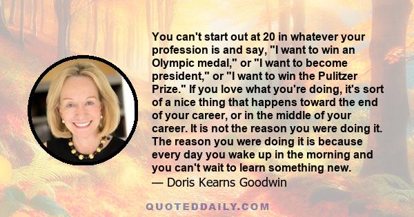 You can't start out at 20 in whatever your profession is and say, I want to win an Olympic medal, or I want to become president, or I want to win the Pulitzer Prize. If you love what you're doing, it's sort of a nice