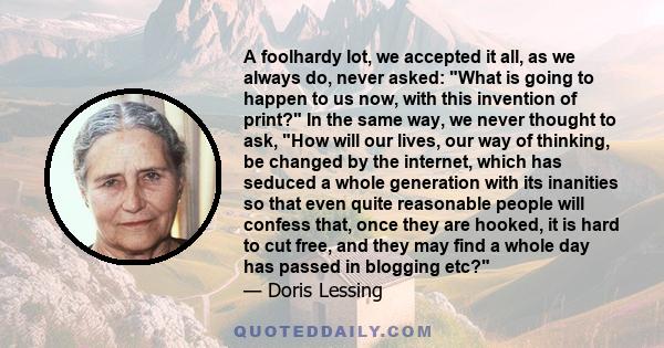 A foolhardy lot, we accepted it all, as we always do, never asked: What is going to happen to us now, with this invention of print? In the same way, we never thought to ask, How will our lives, our way of thinking, be