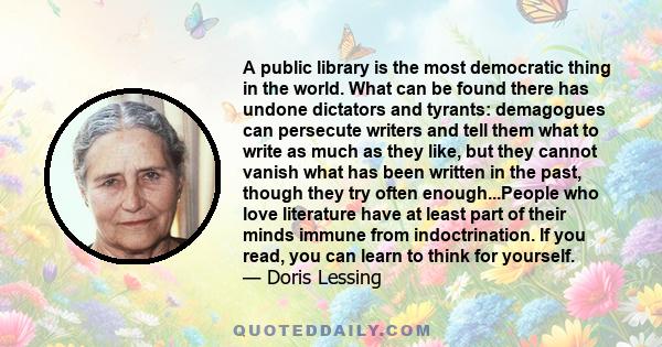 A public library is the most democratic thing in the world. What can be found there has undone dictators and tyrants: demagogues can persecute writers and tell them what to write as much as they like, but they cannot