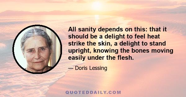 All sanity depends on this: that it should be a delight to feel heat strike the skin, a delight to stand upright, knowing the bones moving easily under the flesh.