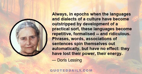 Always, in epochs when the languages and dialects of a culture have become outstripped by development of a practical sort, these languages become repetitive, formalised -- and ridiculous. Phrases, words, associations of 