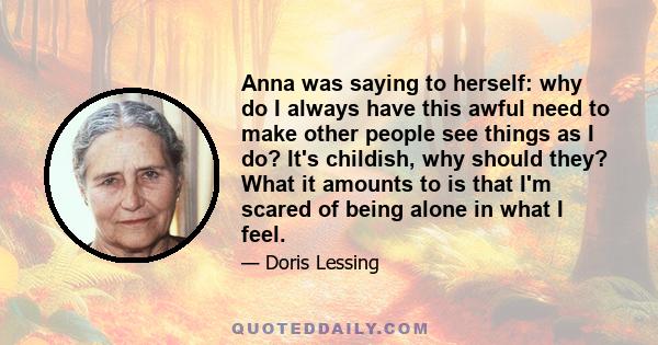 Anna was saying to herself: why do I always have this awful need to make other people see things as I do? It's childish, why should they? What it amounts to is that I'm scared of being alone in what I feel.