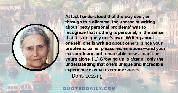 At last I understood that the way over, or through this dilemma, the unease at writing about 'petty personal problems' was to recognize that nothing is personal, in the sense that it is uniquely one's own. Writing about 