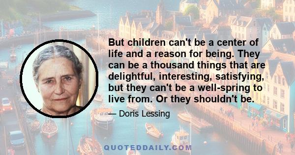 But children can't be a center of life and a reason for being. They can be a thousand things that are delightful, interesting, satisfying, but they can't be a well-spring to live from. Or they shouldn't be.