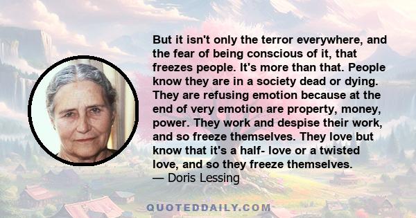 But it isn't only the terror everywhere, and the fear of being conscious of it, that freezes people. It's more than that. People know they are in a society dead or dying. They are refusing emotion because at the end of