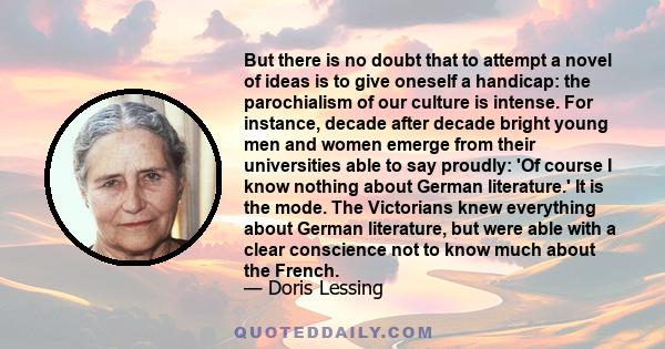 But there is no doubt that to attempt a novel of ideas is to give oneself a handicap: the parochialism of our culture is intense. For instance, decade after decade bright young men and women emerge from their