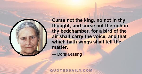 Curse not the king, no not in thy thought; and curse not the rich in thy bedchamber, for a bird of the air shall carry the voice, and that which hath wings shall tell the matter.