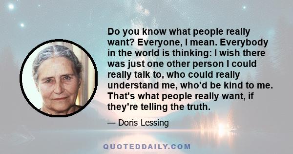 Do you know what people really want? Everyone, I mean. Everybody in the world is thinking: I wish there was just one other person I could really talk to, who could really understand me, who'd be kind to me. That's what