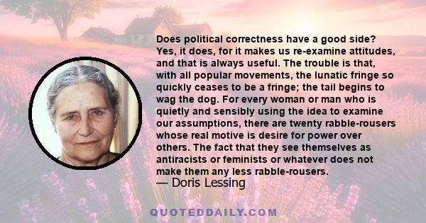 Does political correctness have a good side? Yes, it does, for it makes us re-examine attitudes, and that is always useful. The trouble is that, with all popular movements, the lunatic fringe so quickly ceases to be a