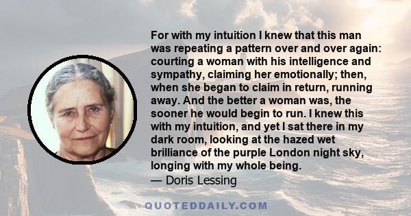 For with my intuition I knew that this man was repeating a pattern over and over again: courting a woman with his intelligence and sympathy, claiming her emotionally; then, when she began to claim in return, running