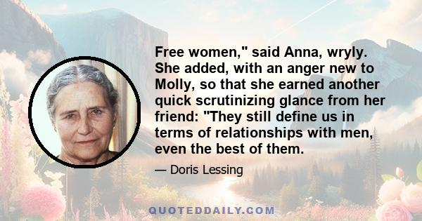 Free women, said Anna, wryly. She added, with an anger new to Molly, so that she earned another quick scrutinizing glance from her friend: They still define us in terms of relationships with men, even the best of them.