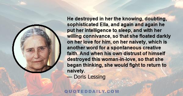 He destroyed in her the knowing, doubting, sophisticated Ella, and again and again he put her intelligence to sleep, and with her willing connivance, so that she floated darkly on her love for him, on her naivety, which 