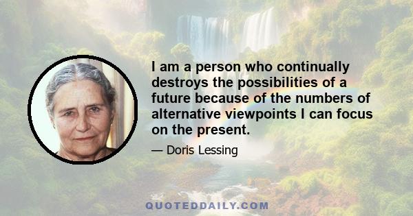 I am a person who continually destroys the possibilities of a future because of the numbers of alternative viewpoints I can focus on the present.