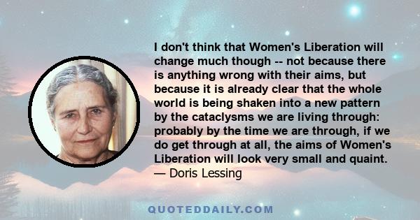 I don't think that Women's Liberation will change much though -- not because there is anything wrong with their aims, but because it is already clear that the whole world is being shaken into a new pattern by the