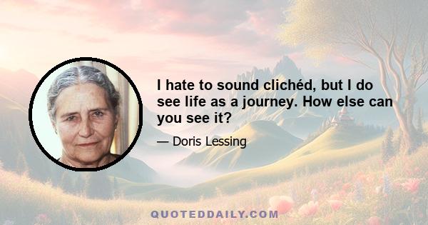 I hate to sound clichéd, but I do see life as a journey. How else can you see it?