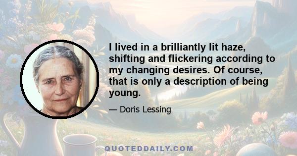 I lived in a brilliantly lit haze, shifting and flickering according to my changing desires. Of course, that is only a description of being young.