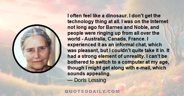 I often feel like a dinosaur. I don't get the technology thing at all. I was on the Internet not long ago for Barnes and Noble, and people were ringing up from all over the world - Australia, Canada, France. I