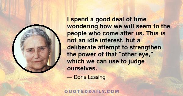 I spend a good deal of time wondering how we will seem to the people who come after us. This is not an idle interest, but a deliberate attempt to strengthen the power of that other eye, which we can use to judge