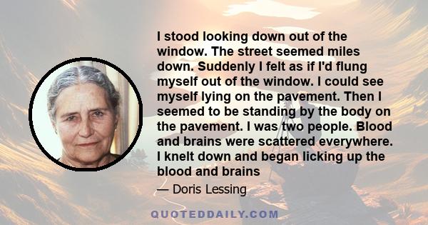 I stood looking down out of the window. The street seemed miles down. Suddenly I felt as if I'd flung myself out of the window. I could see myself lying on the pavement. Then I seemed to be standing by the body on the