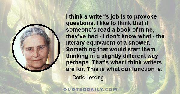 I think a writer's job is to provoke questions. I like to think that if someone's read a book of mine, they've had - I don't know what - the literary equivalent of a shower. Something that would start them thinking in a 