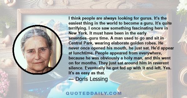 I think people are always looking for gurus. It's the easiest thing in the world to become a guru. It's quite terrifying. I once saw something fascinating here in New York. It must have been in the early seventies--guru 