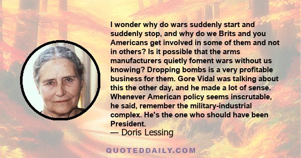 I wonder why do wars suddenly start and suddenly stop, and why do we Brits and you Americans get involved in some of them and not in others? Is it possible that the arms manufacturers quietly foment wars without us