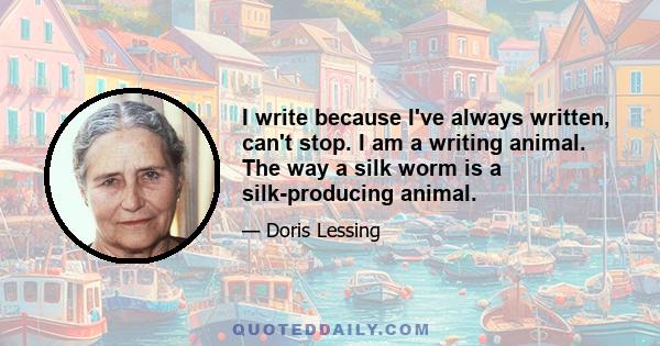 I write because I've always written, can't stop. I am a writing animal. The way a silk worm is a silk-producing animal.