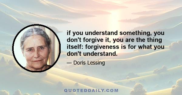 if you understand something, you don't forgive it, you are the thing itself: forgiveness is for what you don't understand.