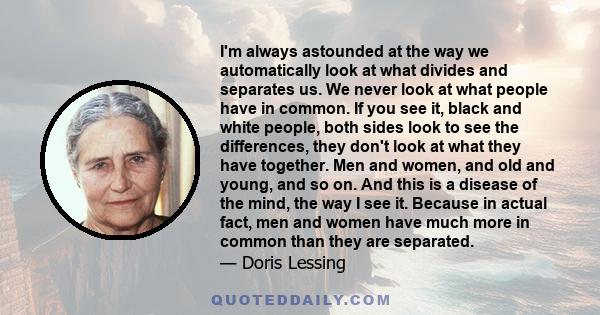 I'm always astounded at the way we automatically look at what divides and separates us. We never look at what people have in common. If you see it, black and white people, both sides look to see the differences, they