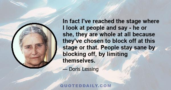 In fact I've reached the stage where I look at people and say - he or she, they are whole at all because they've chosen to block off at this stage or that. People stay sane by blocking off, by limiting themselves.