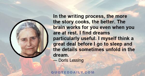 In the writing process, the more the story cooks, the better. The brain works for you even when you are at rest. I find dreams particularly useful. I myself think a great deal before I go to sleep and the details