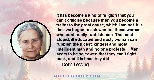 It has become a kind of religion that you can't criticise because then you become a traitor to the great cause, which I am not. It is time we began to ask who are these women who continually rubbish men. The most