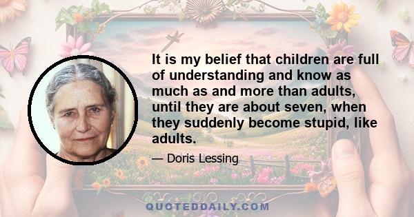 It is my belief that children are full of understanding and know as much as and more than adults, until they are about seven, when they suddenly become stupid, like adults.