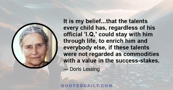 It is my belief...that the talents every child has, regardless of his official 'I.Q,' could stay with him through life, to enrich him and everybody else, if these talents were not regarded as commodities with a value in 