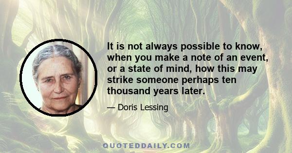 It is not always possible to know, when you make a note of an event, or a state of mind, how this may strike someone perhaps ten thousand years later.