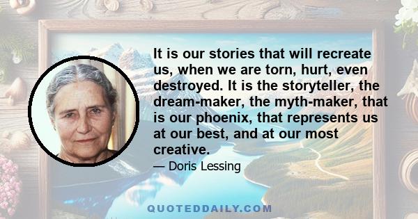 It is our stories that will recreate us, when we are torn, hurt, even destroyed. It is the storyteller, the dream-maker, the myth-maker, that is our phoenix, that represents us at our best, and at our most creative.