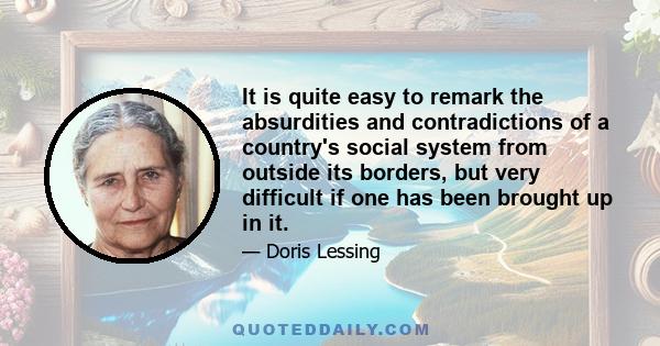 It is quite easy to remark the absurdities and contradictions of a country's social system from outside its borders, but very difficult if one has been brought up in it.